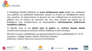 Η πλατφόρμα Moodle βασίζεται σε υγιείς παιδαγωγικές αρχές (αρχές που εμπλέκουν
τους μαθητές στη μαθησιακή διαδικασία, εξηγούν τις έννοιες με ενδιαφέροντα τρόπο,
τους εμπνέουν να εξερευνήσουν το άγνωστο και τους ενθαρρύνουν να επεκτείνουν τη
μάθησή τους σε έννοιες και γεγονότα που τους είναι γνωστά και οικεία) για να
βοηθήσουν τους εκπαιδευτικούς να δημιουργήσουν αποτελεσματικό διαδικτυακό
περιβάλλον μάθησης.
Το Moodle είναι το πιο φιλικό προς το χρήστη και ευέλικτο δωρεάν προϊόν
εκπαιδευτικού λογισμικού ανοικτού κώδικα, διαθέσιμο σε όλο τον κόσμο.
Μία από τις κύριες μεθοδολογίες που χρησιμοποιούνται είναι η μεθοδολογία 5 Ε. Τα 5 Ε
σημαίνουν: «Engage, Explain, Explore, Extend και Evaluate»
(Ασχολήσου, Εξήγησε, Εξερεύνησε, Διεύρυνε και Αξιολόγησε)
 