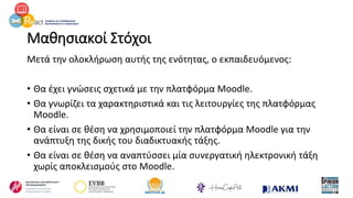 Μαθησιακοί Στόχοι
Μετά την ολοκλήρωση αυτής της ενότητας, ο εκπαιδευόμενος:
• Θα έχει γνώσεις σχετικά με την πλατφόρμα Moodle.
• Θα γνωρίζει τα χαρακτηριστικά και τις λειτουργίες της πλατφόρμας
Moodle.
• Θα είναι σε θέση να χρησιμοποιεί την πλατφόρμα Moodle για την
ανάπτυξη της δικής του διαδικτυακής τάξης.
• Θα είναι σε θέση να αναπτύσσει μία συνεργατική ηλεκτρονική τάξη
χωρίς αποκλεισμούς στο Moodle.
 