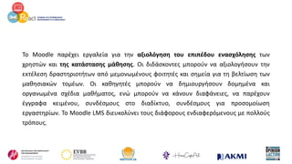 Το Moodle παρέχει εργαλεία για την αξιολόγηση του επιπέδου ενασχόλησης των
χρηστών και της κατάστασης μάθησης. Οι διδάσκοντες μπορούν να αξιολογήσουν την
εκτέλεση δραστηριοτήτων από μεμονωμένους φοιτητές και σημεία για τη βελτίωση των
μαθησιακών τομέων. Οι καθηγητές μπορούν να δημιουργήσουν δομημένα και
οργανωμένα σχέδια μαθήματος, ενώ μπορούν να κάνουν διαφάνειες, να παρέχουν
έγγραφα κειμένου, συνδέσμους στο διαδίκτυο, συνδέσμους για προσομοίωση
εργαστηρίων. Το Moodle LMS διευκολύνει τους διάφορους ενδιαφερόμενους με πολλούς
τρόπους.
 