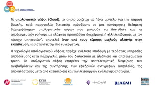 Το υπολογιστικό νέφος (Cloud), το οποίο ορίζεται ως "ένα μοντέλο για την παροχή
βολικής, κατά παραγγελία δικτυακής πρόσβασης σε μια κοινόχρηστη δεξαμενή
διαμορφώσιμων υπολογιστικών πόρων που μπορούν να διατεθούν και να
αποδεσμευτούν γρήγορα με ελάχιστη προσπάθεια διαχείρισης ή αλληλεπίδρασης με τον
πάροχο υπηρεσιών", αποτελεί έναν από τους κύριους μοχλούς αλλαγής στην
εκπαίδευση, καθιστώντας την πιο συνεργατική.
Η τεχνολογία υπολογιστικού νέφους παρέχει ευέλικτη υποδομή με τεράστιες υπηρεσίες
αποθήκευσης κατά παραγγελία μέσω του διαδικτύου με αξιόπιστο και αποτελεσματικό
τρόπο. Το υπολογιστικό νέφος επιτρέπει την αποτελεσματική διαχείριση των
αναβαθμίσεων και της συντήρησης, των εφεδρικών αντιγράφων ασφαλείας, της
αποκατάστασης μετά από καταστροφή και των λειτουργιών εναλλαγής αποτυχίας.
 