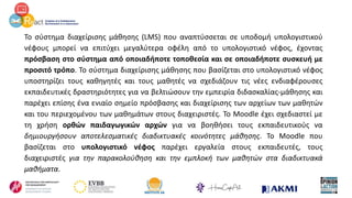 Το σύστημα διαχείρισης μάθησης (LMS) που αναπτύσσεται σε υποδομή υπολογιστικού
νέφους μπορεί να επιτύχει μεγαλύτερα οφέλη από το υπολογιστικό νέφος, έχοντας
πρόσβαση στο σύστημα από οποιαδήποτε τοποθεσία και σε οποιαδήποτε συσκευή με
προσιτό τρόπο. Το σύστημα διαχείρισης μάθησης που βασίζεται στο υπολογιστικό νέφος
υποστηρίζει τους καθηγητές και τους μαθητές να σχεδιάζουν τις νέες ενδιαφέρουσες
εκπαιδευτικές δραστηριότητες για να βελτιώσουν την εμπειρία διδασκαλίας-μάθησης και
παρέχει επίσης ένα ενιαίο σημείο πρόσβασης και διαχείρισης των αρχείων των μαθητών
και του περιεχομένου των μαθημάτων στους διαχειριστές. Το Moodle έχει σχεδιαστεί με
τη χρήση ορθών παιδαγωγικών αρχών για να βοηθήσει τους εκπαιδευτικούς να
δημιουργήσουν αποτελεσματικές διαδικτυακές κοινότητες μάθησης. Το Moodle που
βασίζεται στο υπολογιστικό νέφος παρέχει εργαλεία στους εκπαιδευτές, τους
διαχειριστές για την παρακολούθηση και την εμπλοκή των μαθητών στα διαδικτυακά
μαθήματα.
 