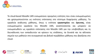 Το cloud-based Moodle LMS ενσωματώνει ορισμένες ενότητες που είναι ενσωματωμένες
και χρησιμοποιούνται ως ενότητες επέκτασης στο σύστημα διαχείρισης μάθησης. Τα
εργαλεία ανάλυσης μάθησης, όπως η ενότητα εργαστηρίου και έρευνας, είναι
ενσωματωμένο εργαλείο του Moodle LMS, αναπτύσσονται και μπορούν να
ενσωματωθούν ως εργαλείο επέκτασης στο Moodle LMS για την υποβοήθηση και τη
διευκόλυνση των εκπαιδευτών να κρίνουν τις επιδόσεις, τα δυνατά και τα αδύνατα
σημεία των μαθητών στο συνεργατικό και βολικό περιβάλλον μάθησης που βασίζεται στο
cloud.
 