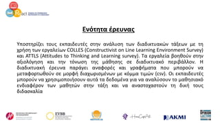 Ενότητα έρευνας
Υποστηρίζει τους εκπαιδευτές στην ανάλυση των διαδικτυακών τάξεων με τη
χρήση των εργαλείων COLLES (Constructivist on Line Learning Environment Survey)
και ATTLS (Attitudes to Thinking and Learning survey). Τα εργαλεία βοηθούν στην
αξιολόγηση και την τόνωση της μάθησης σε διαδικτυακό περιβάλλον. Η
διαδικτυακή έρευνα παράγει αναφορές και γραφήματα που μπορούν να
μεταφορτωθούν σε μορφή διαχωρισμένων με κόμμα τιμών (csv). Οι εκπαιδευτές
μπορούν να χρησιμοποιήσουν αυτά τα δεδομένα για να αναλύσουν το μαθησιακό
ενδιαφέρον των μαθητών στην τάξη και να αναστοχαστούν τη δική τους
διδασκαλία
 