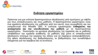 Ενότητα εργαστηρίου
Πρόκειται για μια ενότητα δραστηριοτήτων αξιολόγησης από ομοτίμους με οφέλη
για τους εκπαιδευτικούς και τους μαθητές. Η δραστηριότητα εργαστηρίου είναι
ένα εργαλείο αξιολόγησης της μάθησης από τον εαυτό, τους συμμαθητές και τον
εκπαιδευτικό στο Moodle LMS. Η ενότητα εργαστηρίου ενθαρρύνει την
ανεξαρτησία και την υπευθυνότητα του μαθητή με τη δραστηριότητα
εργαστηρίου. Υποστηρίζει τα κριτήρια αξιολόγησης της εργασίας και οι μαθητές
υποβάλλουν την εργασία ανάθεσης. Οι μαθητές (όχι μόνο οι εκπαιδευτικοί)
αξιολογούν επίσημα την εργασία του άλλου για να παρέχουν ανατροφοδότηση.
Στη φάση αξιολόγησης της βαθμολόγησης, οι βαθμολογίες των συναδέλφων
ελέγχονται για την ακρίβεια και τη συνέπεια.
 