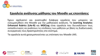 Εργαλεία ανάλυσης μάθησης του Moodle ως επεκτάσεις
Έχουν σχεδιαστεί και αναπτυχθεί διάφορα εργαλεία που μπορούν να
ενσωματωθούν στο Moodle για την μαθησιακή ανάλυση. Τα Learning Analytics
Enhanced Rubrics (LAe-R) και MOCLog είναι εργαλεία που διευκολύνουν τους
εκπαιδευτικούς να αναλύουν τις επιδόσεις των μαθητών με βάση τις διαδικτυακές
συνεργατικές τους δραστηριότητες στο σύστημα.
Τα εργαλεία αυτά χρησιμοποιούνται ως επέκταση του Moodle LMS.
 