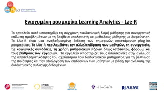 Ενισχυμένη ρουμπρίκα Learning Analytics - Lae-R
Το εργαλείο αυτό υποστηρίζει τη σύγχρονη παιδαγωγική δομή μάθησης για συνεργατική
επίλυση προβλημάτων με τη βοήθεια υπολογιστή και μεθόδους μάθησης με διερεύνηση.
Το LAe-R είναι μια αναβαθμισμένη έκδοση των σημερινών υφιστάμενων plug-ins
ρουμπρίκας. Το LAe-R περιλαμβάνει την αλληλεπίδραση των μαθητών, τη συνεργασία,
τις κοινωνικές συνδέσεις, τη χρήση μαθησιακών πόρων όπως ιστότοποι, φόρουμ και
τους βαθμούς των εργασιών. Το εργαλείο υποστηρίζει τους διδάσκοντες στην ανάλυση
της αποτελεσματικότητας του σχεδιασμού του διαδικτυακού μαθήματος για τη βελτίωση
της ποιότητας και την αξιολόγηση των επιδόσεων των μαθητών με βάση την ανάλυση της
διαδικτυακής συλλογής δεδομένων.
 