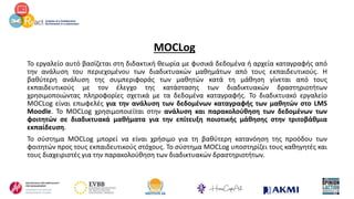 MOCLog
Το εργαλείο αυτό βασίζεται στη διδακτική θεωρία με φυσικά δεδομένα ή αρχεία καταγραφής από
την ανάλυση του περιεχομένου των διαδικτυακών μαθημάτων από τους εκπαιδευτικούς. Η
βαθύτερη ανάλυση της συμπεριφοράς των μαθητών κατά τη μάθηση γίνεται από τους
εκπαιδευτικούς με τον έλεγχο της κατάστασης των διαδικτυακών δραστηριοτήτων
χρησιμοποιώντας πληροφορίες σχετικά με τα δεδομένα καταγραφής. Το διαδικτυακό εργαλείο
MOCLog είναι επωφελές για την ανάλυση των δεδομένων καταγραφής των μαθητών στο LMS
Moodle. Το MOCLog χρησιμοποιείται στην ανάλυση και παρακολούθηση των δεδομένων των
φοιτητών σε διαδικτυακά μαθήματα για την επίτευξη ποιοτικής μάθησης στην τριτοβάθμια
εκπαίδευση.
Το σύστημα MOCLog μπορεί να είναι χρήσιμο για τη βαθύτερη κατανόηση της προόδου των
φοιτητών προς τους εκπαιδευτικούς στόχους. Το σύστημα MOCLog υποστηρίζει τους καθηγητές και
τους διαχειριστές για την παρακολούθηση των διαδικτυακών δραστηριοτήτων.
 
