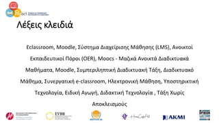 Λέξεις κλειδιά
Eclassroom, Moodle, Σύστημα Διαχείρισης Μάθησης (LMS), Ανοικτοί
Εκπαιδευτικοί Πόροι (OER), Moocs - Μαζικά Ανοικτά Διαδικτυακά
Μαθήματα, Moodle, Συμπεριληπτική Διαδικτυακή Τάξη, Διαδικτυακό
Μάθημα, Συνεργατική e-classroom, Ηλεκτρονική Μάθηση, Υποστηρικτική
Τεχνολογία, Ειδική Αγωγή, Διδακτική Τεχνολογία , Τάξη Χωρίς
Αποκλεισμούς
 