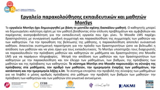 Εργαλείο παρακολούθησης εκπαιδευτικών και μαθητών
MonSys
Το εργαλείο MonSys έχει δημιουργηθεί με βάση το μοντέλο σχέσης δασκάλου-μαθητή. Ο καθηγητής μπορεί
να δημιουργήσει καλύτερη σχέση με τον μαθητή βοηθώντας στην επίλυση προβλημάτων και αμφιβολιών και
παρέχοντας ανατροφοδότηση για την εκπαιδευτική εργασία που έχει γίνει. Το Moodle LMS παρέχει
δραστηριότητες με συνεργατική ομαδική συμμετοχή και παρακολούθηση της συμμετοχής των μαθητών και
των καθηγητών. Για την προώθηση της βελτίωσης της μάθησης, η παρακολούθηση αποτελεί ουσιαστικό
καθήκον. Απαιτείται συστηματική παρατήρηση για την πρόοδο των δραστηριοτήτων ώστε να βελτιωθεί η
απόδοση των μαθητών και να γίνει έργο για τους εκπαιδευτικούς. Το MonSys υποστηρίζει τους διαχειριστές
να παρακολουθούν την πρόσβαση μαθητών και καθηγητών σε μαθήματα και δραστηριότητες στο Moodle
LMS για να παράγουν πληροφορίες. Μετρά την απόδοση των μαθητών και των δραστηριοτήτων των
καθηγητών με την παρακολούθηση και τον έλεγχο των μαθημάτων, των βαθμών, της πρόσβασης των
μαθητών και της πρόσβασης των καθηγητών. Το σύστημα MonSys στο Moodle παρουσιάζει τη σύνοψη της
πρόσβασης στα μαθήματα, τον αριθμό των μαθητών, την ημερομηνία έναρξης των μαθημάτων, την
κατάσταση και την ημερομηνία λήξης κ.λπ. Το σύστημα επιτρέπει την προβολή της σύνοψης των μαθημάτων
για να ληφθεί ο μέσος αριθμός πρόσβασης στο μάθημα- την προβολή των βαθμών των μαθητών- την
πρόσβαση των καθηγητών και των μαθητών στο γνωστικό αντικείμενο.
 