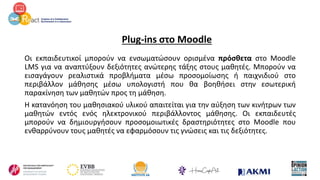 Plug-ins στο Moodle
Οι εκπαιδευτικοί μπορούν να ενσωματώσουν ορισμένα πρόσθετα στο Moodle
LMS για να αναπτύξουν δεξιότητες ανώτερης τάξης στους μαθητές. Μπορούν να
εισαγάγουν ρεαλιστικά προβλήματα μέσω προσομοίωσης ή παιχνιδιού στο
περιβάλλον μάθησης μέσω υπολογιστή που θα βοηθήσει στην εσωτερική
παρακίνηση των μαθητών προς τη μάθηση.
Η κατανόηση του μαθησιακού υλικού απαιτείται για την αύξηση των κινήτρων των
μαθητών εντός ενός ηλεκτρονικού περιβάλλοντος μάθησης. Οι εκπαιδευτές
μπορούν να δημιουργήσουν προσομοιωτικές δραστηριότητες στο Moodle που
ενθαρρύνουν τους μαθητές να εφαρμόσουν τις γνώσεις και τις δεξιότητες.
 