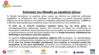 Επέκταση του Moodle με εργαλεία τρίτων
Το Moodle διευκολύνει τα εργαλεία τρίτων μερών για πλούσιο και αποδοτικό μαθησιακό
περιβάλλον. Οι διδάσκοντες είναι ελεύθεροι να προσθέσουν τα γνωστά εξωτερικά εργαλεία
μάθησης για να διευκολύνουν τους μαθητές σε διάφορες μαθησιακές δραστηριότητες. Το GLUE και
το LTI είναι καλά παραδείγματα εργαλείων τρίτων που διευκολύνουν τους εκπαιδευτές:
- Το GLUE και το GLUE-PS επιτρέπουν εργαλεία τρίτων για την κοινή χρήση και
επαναχρησιμοποίηση μαθησιακών σχεδίων που μειώνουν τον φόρτο των εκπαιδευτών να
δημιουργούν πολύπλοκες δομές δραστηριοτήτων για μια ομάδα. Οι εκπαιδευτές είναι ελεύθεροι
να χρησιμοποιήσουν γνωστά εξωτερικά εργαλεία όπως τα Google Documents, DabbleBoard και
WebCollage ή οποιοδήποτε τελευταίο εργαλείο.
- Το εργαλείο διαλειτουργικότητας εργαλείων μάθησης (LTI) διευκολύνει την αλληλεπίδραση
μεταξύ του συστήματος τρίτου παρόχου και του LMS, από τον πάροχο LTI και τον καταναλωτή LTI.
Το LTI είναι ένα σύνολο διεπαφών ολοκλήρωσης που επιτρέπει τη συνομιλία μεταξύ δύο
συστημάτων σε ένα κοινό πρωτόκολλο. Διευκολύνει τους εκπαιδευτές να διαμορφώσουν τη
σύνδεση με το εξωτερικό εργαλείο ως σύνδεσμο εντός της περιοχής μαθημάτων του Moodle.
 