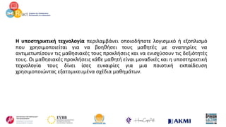 Η υποστηρικτική τεχνολογία περιλαμβάνει οποιοδήποτε λογισμικό ή εξοπλισμό
που χρησιμοποιείται για να βοηθήσει τους μαθητές με αναπηρίες να
αντιμετωπίσουν τις μαθησιακές τους προκλήσεις και να ενισχύσουν τις δεξιότητές
τους. Οι μαθησιακές προκλήσεις κάθε μαθητή είναι μοναδικές και η υποστηρικτική
τεχνολογία τους δίνει ίσες ευκαιρίες για μια ποιοτική εκπαίδευση
χρησιμοποιώντας εξατομικευμένα σχέδια μαθημάτων.
 