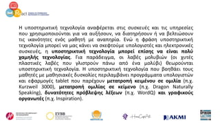 Η υποστηρικτική τεχνολογία αναφέρεται στις συσκευές και τις υπηρεσίες
που χρησιμοποιούνται για να αυξήσουν, να διατηρήσουν ή να βελτιώσουν
τις ικανότητες ενός μαθητή με αναπηρία. Ενώ η φράση υποστηρικτική
τεχνολογία μπορεί να μας κάνει να σκεφτούμε υπολογιστές και ηλεκτρονικές
συσκευές, η υποστηρικτική τεχνολογία μπορεί επίσης να είναι πολύ
χαμηλής τεχνολογίας. Για παράδειγμα, οι λαβές μολυβιών (οι χυτές
πλαστικές λαβές που γλιστρούν πάνω από ένα μολύβι) θεωρούνται
υποστηρικτική τεχνολογία. Η υποστηρικτική τεχνολογία που βοηθάει τους
μαθητές με μαθησιακές δυσκολίες περιλαμβάνει προγράμματα υπολογιστών
και εφαρμογές tablet που παρέχουν μετατροπή κειμένου σε ομιλία (π.χ.
Kurzweil 3000), μετατροπή ομιλίας σε κείμενο (π.χ. Dragon Naturally
Speaking), δυνατότητες πρόβλεψης λέξεων (π.χ. WordQ) και γραφικούς
οργανωτές (π.χ. Inspiration).
 