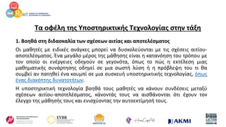 Τα οφέλη της Υποστηρικτικής Τεχνολογίας στην τάξη
1. Βοηθά στη διδασκαλία των σχέσεων αιτίας και αποτελέσματος
Οι μαθητές με ειδικές ανάγκες μπορεί να δυσκολεύονται με τις σχέσεις αιτίου-
αποτελέσματος. Ένα μεγάλο μέρος της μάθησης είναι η κατανόηση του τρόπου με
τον οποίο οι ενέργειες οδηγούν σε γεγονότα, όπως το πώς η εκτέλεση μιας
μαθηματικής συνάρτησης οδηγεί σε μια σωστή λύση ή η πρόβλεψη του τι θα
συμβεί αν πατηθεί ένα κουμπί σε μια συσκευή υποστηρικτικής τεχνολογίας, όπως
ένας διακόπτης δυνατοτήτων.
Η υποστηρικτική τεχνολογία βοηθά τους μαθητές να κάνουν συνδέσεις μεταξύ
σχέσεων αιτίου-αποτελέσματος, κάνοντάς τους να αισθάνονται ότι έχουν τον
έλεγχο της μάθησής τους και ενισχύοντας την αυτοεκτίμησή τους.
 