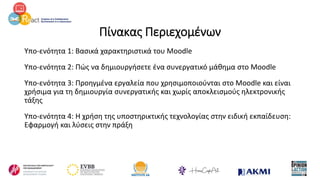 Πίνακας Περιεχομένων
Υπο-ενότητα 1: Βασικά χαρακτηριστικά του Moodle
Υπο-ενότητα 2: Πώς να δημιουργήσετε ένα συνεργατικό μάθημα στο Moodle
Υπο-ενότητα 3: Προηγμένα εργαλεία που χρησιμοποιούνται στο Moodle και είναι
χρήσιμα για τη δημιουργία συνεργατικής και χωρίς αποκλεισμούς ηλεκτρονικής
τάξης
Υπο-ενότητα 4: Η χρήση της υποστηρικτικής τεχνολογίας στην ειδική εκπαίδευση:
Εφαρμογή και λύσεις στην πράξη
 