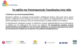 Τα οφέλη της Υποστηρικτικής Τεχνολογίας στην τάξη
4. Βελτιώνει την οπτική παρακολούθηση
Ορισμένοι μαθητές με αναπηρία αντιμετωπίζουν προβλήματα όρασης, ιδίως όσοι έχουν μερική
όραση ή τυφλότητα. Είναι δύσκολο για αυτούς τους μαθητές να παρακολουθούν και να δίνουν
οπτική προσοχή σε αντικείμενα, όπως τα κινούμενα ζώα ή τις αδρές κινήσεις των ενηλίκων.
Η υποστηρικτική τεχνολογία ενισχύει τις δεξιότητες οπτικής παρακολούθησης για να διευκολύνει
τη μάθηση και την καθημερινή ζωή αυτών των μαθητών. Τα περισσότερα εργαλεία οπτικής
παρακολούθησης περιλαμβάνουν μια λειτουργία ολίσθησης και ορισμένα χρησιμοποιούν φώτα
και ένα ακουστικό στοιχείο για να κρατούν τους μαθητές απασχολημένους.
 