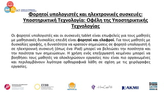 Φορητοί υπολογιστές και ηλεκτρονικές συσκευές:
Υποστηρικτική Τεχνολογία: Οφέλη της Υποστηρικτικής
Τεχνολογίας
Οι φορητοί υπολογιστές και οι συσκευές tablet είναι επωφελείς για τους μαθητές
με μαθησιακές δυσκολίες επειδή είναι φορητοί και ελαφροί. Για τους μαθητές με
δυσκολίες γραφής, η δυνατότητα να κρατούν σημειώσεις σε φορητό υπολογιστή ή
σε ηλεκτρονική συσκευή (όπως ένα iPad) μπορεί να βελτιώσει την ποσότητα και
την ποιότητα των σημειώσεων. Η χρήση ενός επεξεργαστή κειμένου μπορεί να
βοηθήσει τους μαθητές να ολοκληρώσουν εργασίες που είναι πιο οργανωμένες
και περιλαμβάνουν λιγότερα ορθογραφικά λάθη σε σχέση με τις χειρόγραφες
εργασίες.
 