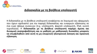 Διδασκαλία με τη βοήθεια υπολογιστή
Η διδασκαλία με τη βοήθεια υπολογιστή αναφέρεται σε λογισμικό και εφαρμογές
που έχουν σχεδιαστεί για την παροχή διδασκαλίας και ευκαιριών εξάσκησης σε
ένα ευρύ φάσμα συσκευών (π.χ. υπολογιστή, φορητό υπολογιστή, iPad, κινητή
τεχνολογία). Η διδασκαλία με τη βοήθεια υπολογιστή παρέχει άμεση και
δυναμική ανατροφοδότηση και οι μαθητές με μαθησιακές δυσκολίες μπορούν
να επωφεληθούν από αυτή τη μη επικριτική ηλεκτρονική άσκηση και πρακτική
εξάσκηση.
 