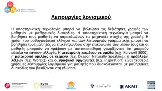 Λειτουργίες λογισμικού
Η υποστηρικτική τεχνολογία μπορεί να βελτιώσει τις δεξιότητες γραφής των
μαθητών με μαθησιακές δυσκολίες. Η υποστηρικτική τεχνολογία μπορεί να
βοηθήσει τους μαθητές να παρακάμψουν τις μηχανικές πτυχές της γραφής. Η
χρήση του ορθογραφικού ελέγχου και των λειτουργιών γραμματικής μπορεί να
βοηθήσει τους μαθητές να επικεντρωθούν στην επικοινωνία των ιδεών τους και οι
μαθητές μπορούν να γράφουν με αυτοπεποίθηση γνωρίζοντας ότι μπορούν
εύκολα να κάνουν αλλαγές. Η μετατροπή κειμένου σε ομιλία (π.χ. Kurzweil 3000),
η μετατροπή ομιλίας σε κείμενο (π.χ. Dragon Naturally Speaking), η πρόβλεψη
λέξεων (π.χ. WordQ) και οι γραφικοί οργανωτές (π.χ. Inspiration) είναι τέσσερις
χρήσιμες λειτουργίες λογισμικού για μαθητές που δυσκολεύονται με μαθησιακές
δυσκολίες που βασίζονται στη γλώσσα.
 