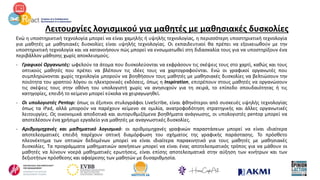 Λειτουργίες λογισμικού για μαθητές με μαθησιακές δυσκολίες
Ενώ η υποστηρικτική τεχνολογία μπορεί να είναι χαμηλής ή υψηλής τεχνολογίας, η περισσότερη υποστηρικτική τεχνολογία
για μαθητές με μαθησιακές δυσκολίες είναι υψηλής τεχνολογίας. Οι εκπαιδευτικοί θα πρέπει να εξοικειωθούν με την
υποστηρικτική τεχνολογία και να κατανοήσουν πώς μπορεί να ενσωματωθεί στη διδασκαλία τους για να υποστηρίξουν ένα
περιβάλλον μάθησης χωρίς αποκλεισμούς.
- Γραφικοί Οργανωτές: ωφελούν τα άτομα που δυσκολεύονται να εκφράσουν τις σκέψεις τους στο χαρτί, καθώς και τους
οπτικούς μαθητές που πρέπει να βλέπουν τις ιδέες τους να χαρτογραφούνται. Ενώ οι γραφικοί οργανωτές που
συμπληρώνονται χωρίς τεχνολογία μπορούν να βοηθήσουν τους μαθητές με μαθησιακές δυσκολίες να βελτιώσουν την
ποιότητα του γραπτού λόγου οι ηλεκτρονικές εκδόσεις, όπως η Inspiration, επιτρέπουν στους μαθητές να οργανώσουν
τις σκέψεις τους στην οθόνη του υπολογιστή χωρίς να ανησυχούν για τη σειρά, το επίπεδο σπουδαιότητας ή τις
κατηγορίες, επειδή το κείμενο μπορεί εύκολα να χειραγωγηθεί.
- Οι υπολογιστές Pentop: όπως οι έξυπνοι στυλογράφοι LiveScribe, είναι φθηνότεροι από συσκευές υψηλής τεχνολογίας
όπως τα iPad, αλλά μπορούν να παρέχουν κείμενο σε ομιλία, ανατροφοδότηση στρατηγικής και άλλες οργανωτικές
λειτουργίες. Ως οικονομικά αποδοτικά και αυτορυθμιζόμενα βοηθήματα ανάγνωσης, οι υπολογιστές pentop μπορεί να
αποτελέσουν ένα χρήσιμο εργαλείο για μαθητές με αναγνωστικές δυσκολίες.
- Αριθμομηχανές και μαθηματικό λογισμικό: οι αριθμομηχανές γραφικών παραστάσεων μπορεί να είναι ιδιαίτερα
αποτελεσματικές επειδή παρέχουν οπτική διαμόρφωση του σχήματος της γραφικής παράστασης. Το πρόσθετο
πλεονέκτημα των οπτικών δεδομένων μπορεί να είναι ιδιαίτερα παρακινητικό για τους μαθητές με μαθησιακές
δυσκολίες. Τα προγράμματα μαθηματικών ασκήσεων μπορεί να είναι ένας αποτελεσματικός τρόπος για να μάθουν οι
μαθητές να λύνουν νοερά μαθηματικές ερωτήσεις, είναι επίσης αποτελεσματικά στην αύξηση των κινήτρων και των
δεξιοτήτων πρόσθεσης και αφαίρεσης των μαθητών με δυσαριθμησία.
 