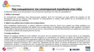 Πώς ενσωματώνετε την υποστηρικτική τεχνολογία στην τάξη;
Οι καλύτεροι τρόποι για να ενσωματώσετε την υποστηρικτική τεχνολογία στην τάξη σας περιλαμβάνουν:
1. Μάθετε τι λειτουργεί
Οι υποστηρικτικές τεχνολογίες είναι εξατομικευμένα εργαλεία. Αυτό που λειτουργεί για έναν μαθητή δεν εγγυάται ότι θα
λειτουργήσει και για τον επόμενο. Είναι σημαντικό να αναγνωρίζονται οι ανάγκες κάθε μαθητή και να συνδυάζονται με την
κατάλληλη υποστηρικτική τεχνολογία.
2. Αφήστε τους μαθητές σας να παίξουν και να εξερευνήσουν
Όπως αναφέρθηκε προηγουμένως, οι μαθητές μαθαίνουν καλύτερα κάνοντας. Δώστε στους μαθητές σας πλήρη πρόσβαση στις
διάφορες υποστηρικτικές τεχνολογίες και αφήστε τους να εξερευνήσουν τις μαθησιακές δυνατότητες κάθε εργαλείου. Οι μαθητές
σας θα μάθουν περισσότερα για τον εαυτό τους και για το τι τους εξυπηρετεί, και εσείς θα αποκτήσετε μια σαφέστερη εικόνα για το
τι προτιμούν οι μαθητές σας να χρησιμοποιούν και πώς.
3. Συνεχής εκπαίδευση
Μπορεί να παρέχεται εκπαίδευση στους μαθητές, τους γονείς και τους εκπαιδευτικούς ώστε να γίνουν ικανοί με την τεχνολογία,
καθώς και περιβαλλοντικοί παράγοντες που θα συνεχίσουν να υποστηρίζουν τον μαθητή στη χρήση της τεχνολογίας. Όλοι οι
εκπαιδευτικοί που υποστηρίζουν έναν μεμονωμένο μαθητή θα πρέπει να γνωρίζουν την υποστηρικτική τεχνολογία του μαθητή και
να είναι σε θέση να ενσωματώσουν τη χρήση της τεχνολογίας στη διδασκαλία. Οι υπολογιστές δεν θα πρέπει να περιορίζονται σε ένα
συγκεκριμένο γνωστικό αντικείμενο και η χρήση της τεχνολογίας δεν θα πρέπει να γίνεται αποκλειστικά σε ένα εργαστήριο
υπολογιστών- αντίθετα, η υποστηρικτική και η εκπαιδευτική τεχνολογία θα πρέπει να αποτελούν αναπόσπαστο μέρος όλων των
γνωστικών αντικειμένων και η χρήση αυτών των εργαλείων θα πρέπει να ενσωματωθεί στο πρόγραμμα σπουδών.
 