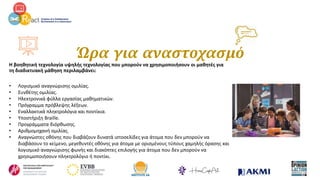 Ώρα για αναστοχασμό
Η βοηθητική τεχνολογία υψηλής τεχνολογίας που μπορούν να χρησιμοποιήσουν οι μαθητές για
τη διαδικτυακή μάθηση περιλαμβάνει:
• Λογισμικό αναγνώρισης ομιλίας.
• Συνθέτης ομιλίας.
• Ηλεκτρονικά φύλλα εργασίας μαθηματικών.
• Πρόγραμμα πρόβλεψης λέξεων.
• Εναλλακτικά πληκτρολόγια και ποντίκια.
• Υποστήριξη Braille.
• Προγράμματα διόρθωσης.
• Αριθμομηχανή ομιλίας.
• Αναγνώστες οθόνης που διαβάζουν δυνατά ιστοσελίδες για άτομα που δεν μπορούν να
διαβάσουν το κείμενο, μεγεθυντές οθόνης για άτομα με ορισμένους τύπους χαμηλής όρασης και
λογισμικό αναγνώρισης φωνής και διακόπτες επιλογής για άτομα που δεν μπορούν να
χρησιμοποιήσουν πληκτρολόγιο ή ποντίκι.
 