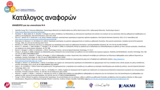 Κατάλογος αναφορών
ΑΝΑΦΟΡΕΣ για την υποενότητα N.4:
• Gabrielle Young, Ph.D., Επίκουρη Καθηγήτρια, Πανεπιστήμιο Memorial του Newfoundland και Jeffrey MacCormack, M.Ed., Διδακτορικός Φοιτητής, Πανεπιστήμιο Queen's
• https://www.ldatschool.ca/assistive-technology/
• Amiripour, P., Bijan-zadeh, M. H., Pezeshki, P., & Najafi, M. (2011). Επιδράσεις της διδασκαλίας με υποστηρικτική τεχνολογία στην αύξηση των κινήτρων και της ικανότητας επίλυσης μαθηματικών προβλημάτων σε
μαθητή με δυσαριθμησία. Educational Research, 2(10), 1611-1618.
• Ault, M. J., Bausch, M. E., & McLaren, E. M. (2013). Παροχή υπηρεσιών υποστηρικτικής τεχνολογίας σε αγροτικές σχολικές περιφέρειες. Rural Special Education Quarterly, 32(2), 15-22. Ανακτήθηκε από
http://search.proquest.com/docview/1420524203?accountid=6180
• Batorowicz, B., Missiuna, C. A., & Pollock, N. A. (2012). Τεχνολογία υποστήριξης της γραπτής παραγωγικότητας σε παιδιά με μαθησιακές δυσκολίες: Μια κριτική ανασκόπηση. Canadian Journal of Occupational
Therapy, 79(4), 211-224. doi:10.2182/cjot.2012.79.4.3
• Blackhurst, A. (2005). Προοπτικές σχετικά με τις εφαρμογές της τεχνολογίας στον τομέα των μαθησιακών δυσκολιών. Learning Disabilities Quarterly, 28, 175-178. doi:10.2307/1593622
• Bouck, E. C., Bassette, L., Taber-Doughty, T., Flanagan, S. M., & Szwed, K. (2009). Οι υπολογιστές Pentop ως εργαλεία για τη διδασκαλία του πολλαπλασιασμού σε μαθητές με ήπιες νοητικές αναπηρίες. Εκπαίδευση
και κατάρτιση στις αναπτυξιακές αναπηρίες, 44, 367-380.
• Bouck, E., Flanagan, S., Miller, B., & Bassette, L. (2012). Technology In Action. Journal of Special Education Technology, 27, 47-57.
• Chiang, H., & Jacobs, K. (2009). Επίδραση της διδασκαλίας μέσω υπολογιστή στην αυτοαντίληψη των μαθητών και στην απόδοση λειτουργικών εργασιών. Disability and Rehabilitation: Assistive Technology, 4(2), 106-
118. doi:10.1080/17483100802613693
• Doughty, T., Bouck, E., Bassette, L., Szwed, K. & Flanagan, S. (2013). Ορθογραφία εν κινήσει: Διερεύνηση ενός υπολογιστή πεντάλφα για τη βελτίωση των δεξιοτήτων ορθογραφίας τριών μαθητών δημοτικού με
αναπηρίες. Assistive Technology, 25, 166-175. doi:10.1080/10400435.2012.743491
• Fouzia Khursheed Ahmad. Χρήση της υποστηρικτικής τεχνολογίας στην ενταξιακή εκπαίδευση: Δημιουργώντας χώρο για τις διαφορετικές μαθησιακές ανάγκες. https://www2.hu-
berlin.de/transcience/Vol6_No2_62_77.pdf
• Flanagan, S., Bouck, E. G., & Richardson, J. (2013). Οι αντιλήψεις και η χρήση της υποστηρικτικής τεχνολογίας στη διδασκαλία του γραμματισμού από τους εκπαιδευτικούς ειδικής αγωγής της μέσης εκπαίδευσης.
Assistive Technology, 25(1), 24-30. doi:10.1080/10400435.2012.682697
• Okolo, C. M., & Diedrich, J. (2014). Είκοσι πέντε χρόνια μετά: Πώς χρησιμοποιείται η τεχνολογία στην εκπαίδευση των μαθητών με αναπηρία; Αποτελέσματα μιας πανεθνικής μελέτης. Journal of Special Education
Technology, 29(1), 1-20.
• Stodden, R. A., Roberts, K. D., Takahishi, K., Park, H. J., & Stodden, N. J. (2012). Η χρήση του λογισμικού text-to-speech για τη βελτίωση των αναγνωστικών δεξιοτήτων αναγνωστών γυμνασίου που αντιμετωπίζουν
δυσκολίες. Procedia Computer Science, 14, 359-362. doi:10.1016/j.procs.2012.10.041
• Wanzek, J., Vaughn, S., Wexler, J., Swanson, E., Edmonds, M., & Kim, A. (2006). Μια σύνθεση των παρεμβάσεων ορθογραφίας και ανάγνωσης και των επιπτώσεών τους στα αποτελέσματα της ορθογραφίας των
μαθητών με ΜΔ. Journal of Learning Disabilities, 39, 528-543. doi:10.1177/00222194060390060501
• Young, G. (2012). Εξέταση της χρήσης υποστηρικτικής τεχνολογίας, της αυτοαντίληψης και των κινήτρων, καθώς οι μαθητές με μαθησιακές δυσκολίες μεταβαίνουν από ένα σχολείο επίδειξης σε τάξεις χωρίς
αποκλεισμούς. Αδημοσίευτη διδακτορική διατριβή, Western University, Λονδίνο, Οντάριο, Καναδάς. Ανακτήθηκε από http://ir.lib.uwo.ca/cgi/viewcontent.cgi?article=2316&context=etd
 