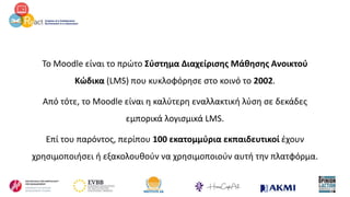 Το Moodle είναι το πρώτο Σύστημα Διαχείρισης Μάθησης Ανοικτού
Κώδικα (LMS) που κυκλοφόρησε στο κοινό το 2002.
Από τότε, το Moodle είναι η καλύτερη εναλλακτική λύση σε δεκάδες
εμπορικά λογισμικά LMS.
Επί του παρόντος, περίπου 100 εκατομμύρια εκπαιδευτικοί έχουν
χρησιμοποιήσει ή εξακολουθούν να χρησιμοποιούν αυτή την πλατφόρμα.
 