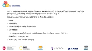 Ενώ το Moodle παρουσιάζει ορισμένα κοινά χαρακτηριστικά σε όλα σχεδόν τα παρόμοια εργαλεία
ηλεκτρονικής μάθησης, παρέχει επίσης ορισμένες επιλογές plug-in.
Ως πλατφόρμα ηλεκτρονικής μάθησης, το Moodle διαθέτει:
• blogs
• συνομιλίες
• δραστηριότητες βάσης δεδομένων
• γλωσσάρια
• συστήματα υποστήριξης που επιτρέπουν τη λειτουργία σε πολλές γλώσσες
• διαχείριση περιεχομένου
• τακτική εξέταση και αξιολόγηση
 