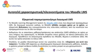 Αυτοτελή χαρακτηριστικά/πλεονεκτήματα του Moodle LMS
Εξαιρετικά παραμετροποιήσιμο λογισμικό LMS
• Το Moodle Learning Management System (ή, Moodle LMS) είναι ένα εξαιρετικά προσαρμόσιμο
LMS. Ως λογισμικό ανοικτού κώδικα, το Moodle αλλάζει συνεχώς χρόνο με το χρόνο, με
εξαιρετικές βελτιώσεις που ενσωματώνονται στις τελευταίες εκδόσεις, από την κοινότητα των
προγραμματιστών του σε όλο τον κόσμο.
• Δεδομένου ότι οι απαιτήσεις μάθησης/κατάρτισης και ανάπτυξης (L&D) αλλάζουν σε σχέση με
τους στόχους του οργανισμού, το Moodle επιτρέπει στους χρήστες να κάνουν βελτιώσεις στο
λογισμικό. Προσθέτουν τα απαιτούμενα πρόσθετα του Moodle, θέματα ή οτιδήποτε άλλο. Με
αυτόν τον τρόπο αποκτάτε το τέλειο LMS.
• Επιπλέον, το μεγάλο πλεονέκτημα αυτού του γεγονότος είναι ότι «πληρώνετε για αυτό που
παίρνετε». Τα άλλα LMS έρχονται ως ολοκληρωμένο λογισμικό ηλεκτρονικής μάθησης. Δηλαδή,
οι χρήστες μπορεί να βρουν πολλές δυνατότητες τις οποίες μπορεί να μην χρησιμοποιούν.
 