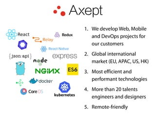 1. We develop Web, Mobile
and DevOps projects for
our customers
2. Global international
market (EU, APAC, US, HK)
3. Most efficient and
performant technologies
4. More than 20 talents
engineers and designers
5. Remote-friendly
 