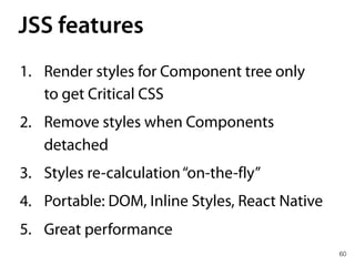 JSS features
60
1. Render styles for Component tree only 
to get Critical CSS
2. Remove styles when Components
detached
3. Styles re-calculation“on-the-fly”
4. Portable: DOM, Inline Styles, React Native
5. Great performance
 