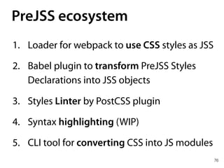 PreJSS ecosystem
76
1. Loader for webpack to use CSS styles as JSS
2. Babel plugin to transform PreJSS Styles
Declarations into JSS objects
3. Styles Linter by PostCSS plugin
4. Syntax highlighting (WIP)
5. CLI tool for converting CSS into JS modules
 