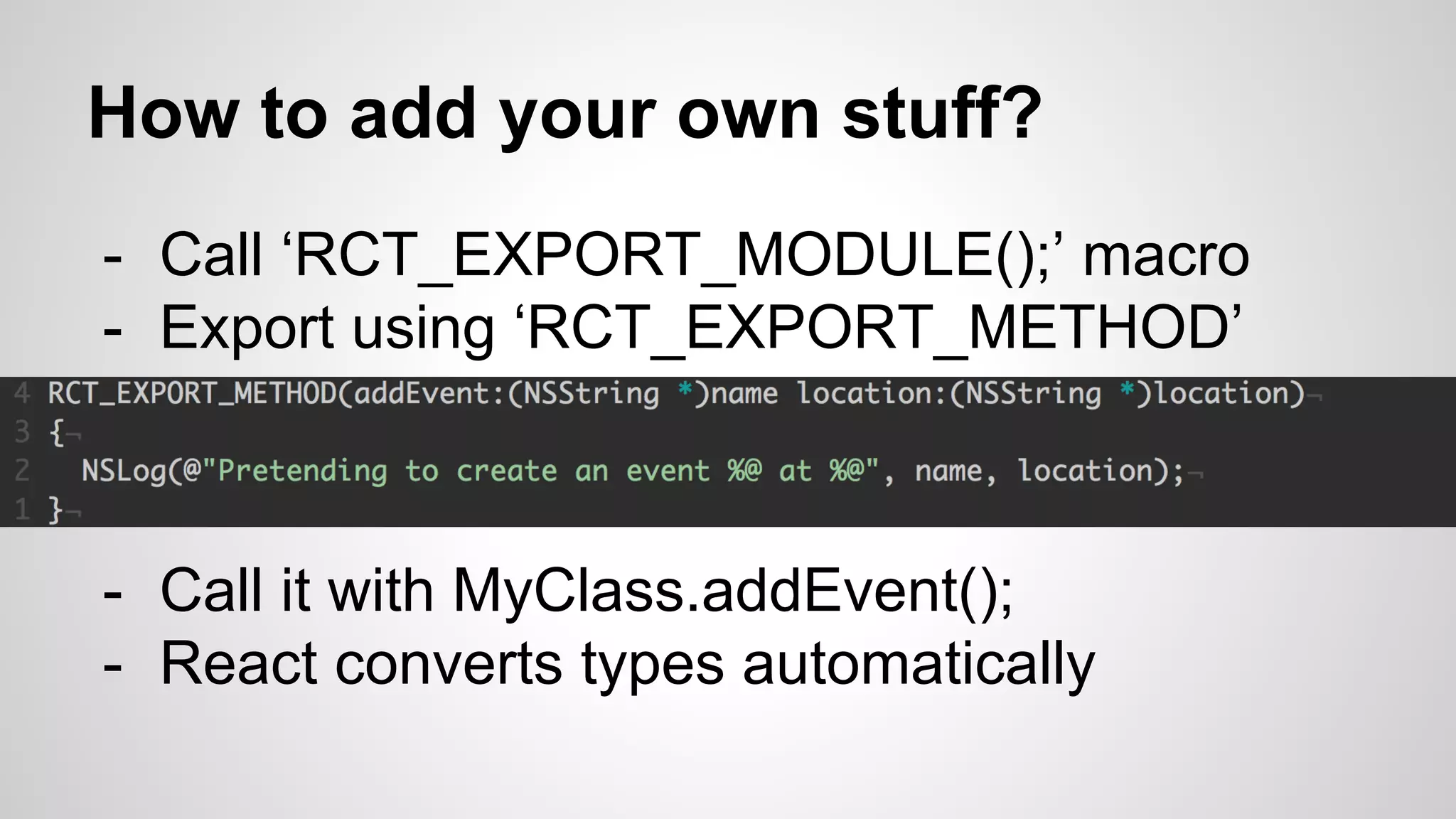 - Call ‘RCT_EXPORT_MODULE();’ macro
- Export using ‘RCT_EXPORT_METHOD’
How to add your own stuff?
- Call it with MyClass.addEvent();
- React converts types automatically