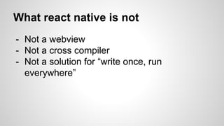 - Not a webview
- Not a cross compiler
- Not a solution for “write once, run
everywhere”
What react native is not
 