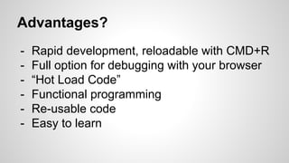 Advantages?
- Rapid development, reloadable with CMD+R
- Full option for debugging with your browser
- “Hot Load Code”
- Functional programming
- Re-usable code
- Easy to learn
 