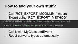 - Call ‘RCT_EXPORT_MODULE();’ macro
- Export using ‘RCT_EXPORT_METHOD’
How to add your own stuff?
- Call it with MyClass.addEvent();
- React converts types automatically
 