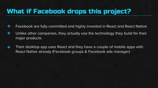 What if Facebook drops this project?
❖
❖
❖
Facebook are fully committed and highly invested in React and React Native
Unlike other companies, they actually use the technology they build for their
major products
Their desktop app uses React and they have a couple of mobile apps with
React Native already (Facebook groups & Facebook ads manager)
 