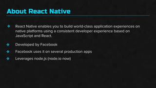 About React Native
❖ React Native enables you to build world-class application experiences on
native platforms using a consistent developer experience based on
JavaScript and React.
Developed by Facebook
Facebook uses it on several production apps
Leverages node.js (node.io now)
❖
❖
❖
 