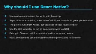Why should I use React Native?
❖
❖
❖
❖
❖
❖
Uses native components but write with Javascript
Asynchronous execution, make use of additional threads for great performance
The project runs from Xcode, but you code in your favorite editor
Use the iOS simulator or run on an actual device via USB
Debug in Chrome both for simulator and for an actual device
React components can be reused within the project and for Android
 