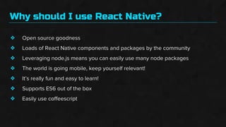 Why should I use React Native?
❖
❖
❖
❖
❖
❖
❖
Open source goodness
Loads of React Native components and packages by the community
Leveraging node.js means you can easily use many node packages
The world is going mobile, keep yourself relevant!
It’s really fun and easy to learn!
Supports ES6 out of the box
Easily use coffeescript
 