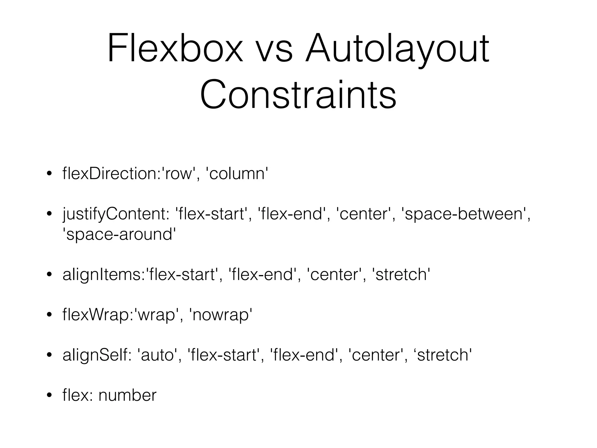 Flexbox vs Autolayout
Constraints
• ﬂexDirection:'row', 'column'
• justifyContent: 'ﬂex-start', 'ﬂex-end', 'center', 'space-between',
'space-around'
• alignItems:'ﬂex-start', 'ﬂex-end', 'center', 'stretch'
• ﬂexWrap:'wrap', 'nowrap'
• alignSelf: 'auto', 'ﬂex-start', 'ﬂex-end', 'center', ‘stretch'
• ﬂex: number
 