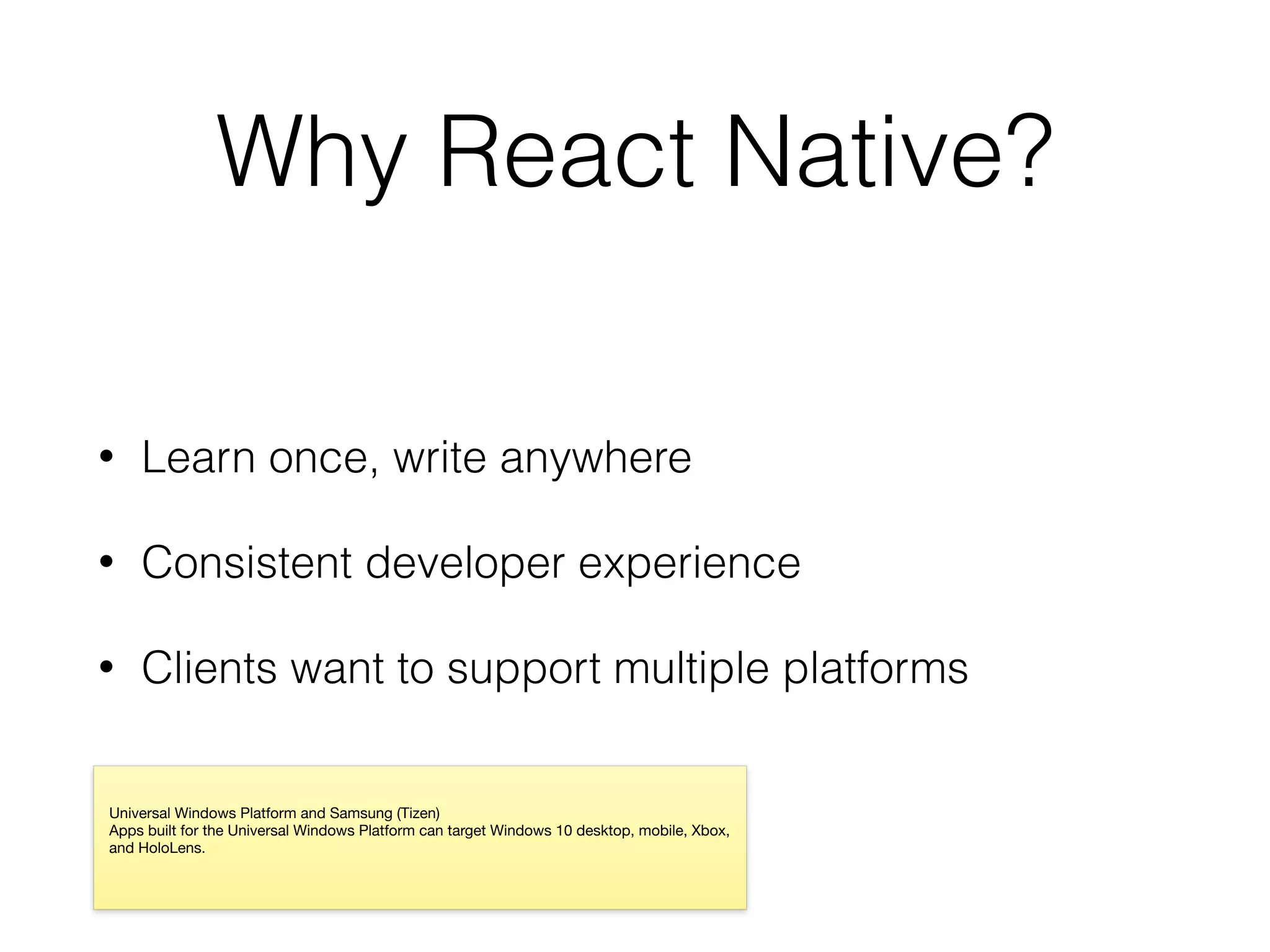 Why React Native?
• Learn once, write anywhere
• Consistent developer experience
• Clients want to support multiple platforms
Universal Windows Platform and Samsung (Tizen)

Apps built for the Universal Windows Platform can target Windows 10 desktop, mobile, Xbox,
and HoloLens.
 