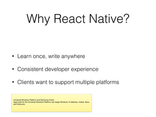 Why React Native?
• Learn once, write anywhere
• Consistent developer experience
• Clients want to support multiple platforms
Universal Windows Platform and Samsung (Tizen)

Apps built for the Universal Windows Platform can target Windows 10 desktop, mobile, Xbox,
and HoloLens.
 