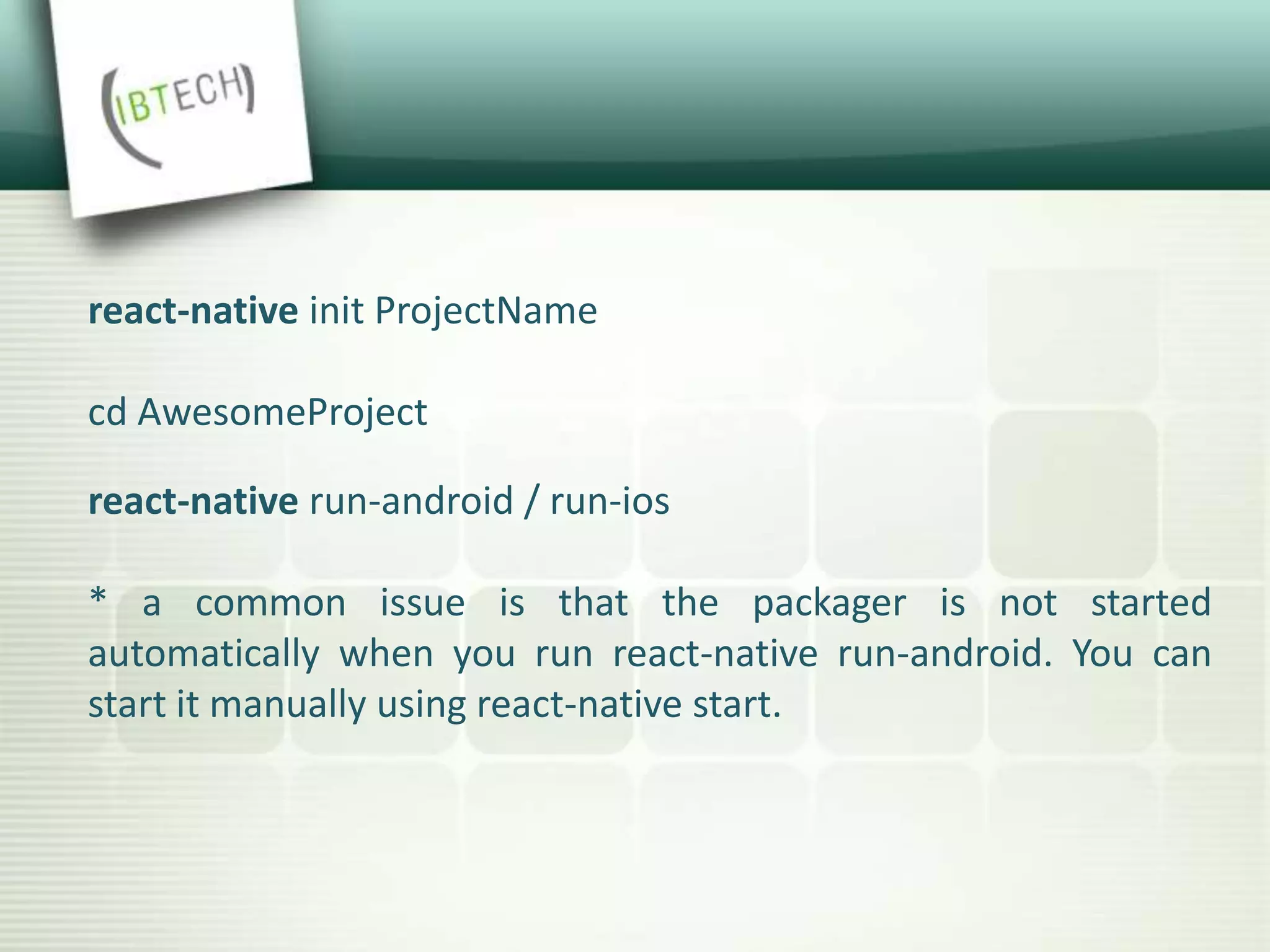 react-native init ProjectName
cd AwesomeProject
react-native run-android / run-ios
* a common issue is that the packager is not started
automatically when you run react-native run-android. You can
start it manually using react-native start.
 