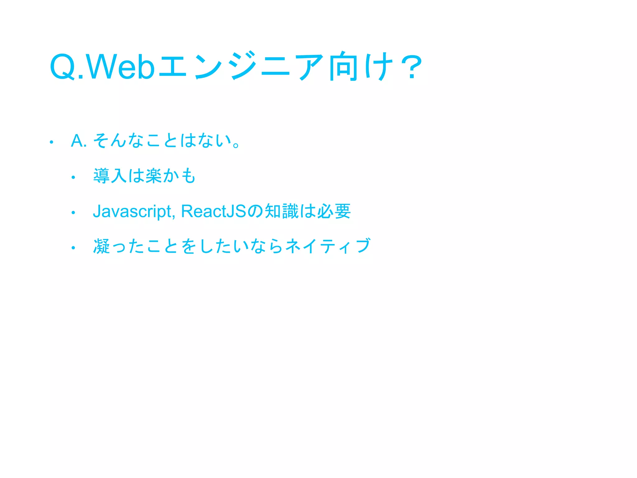 Q.Webエンジニア向け？
• A. そんなことはない。
• 導入は楽かも
• Javascript, ReactJSの知識は必要
• 凝ったことをしたいならネイティブ
 