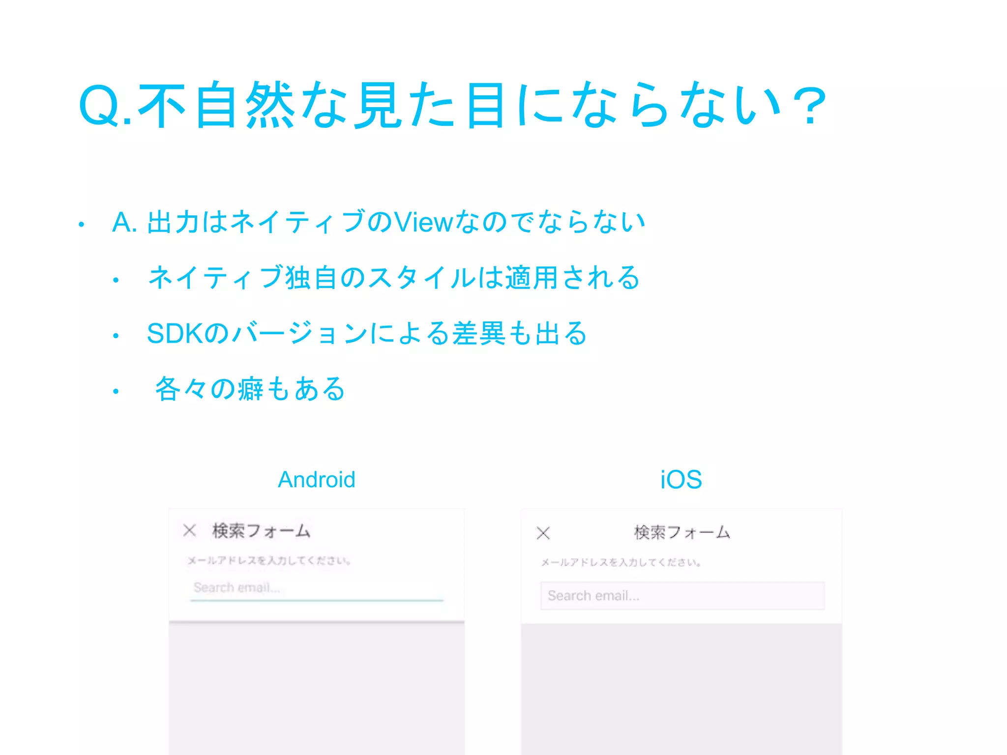 Q.不自然な見た目にならない？
• A. 出力はネイティブのViewなのでならない
• ネイティブ独自のスタイルは適用される
• SDKのバージョンによる差異も出る
• 各々の癖もある
Android iOS
 