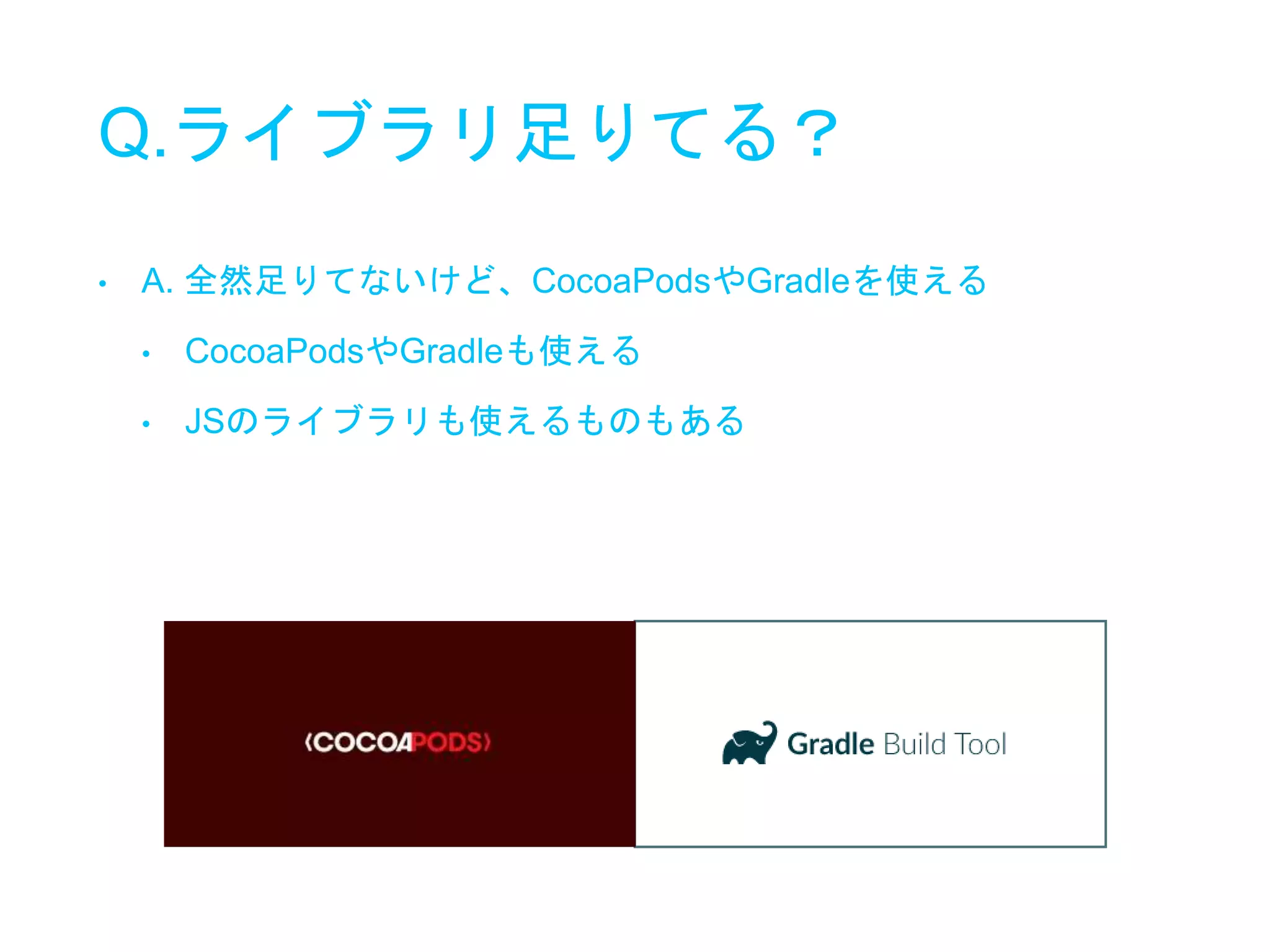 Q.ライブラリ足りてる？
• A. 全然足りてないけど、CocoaPodsやGradleを使える
• CocoaPodsやGradleも使える
• JSのライブラリも使えるものもある
 