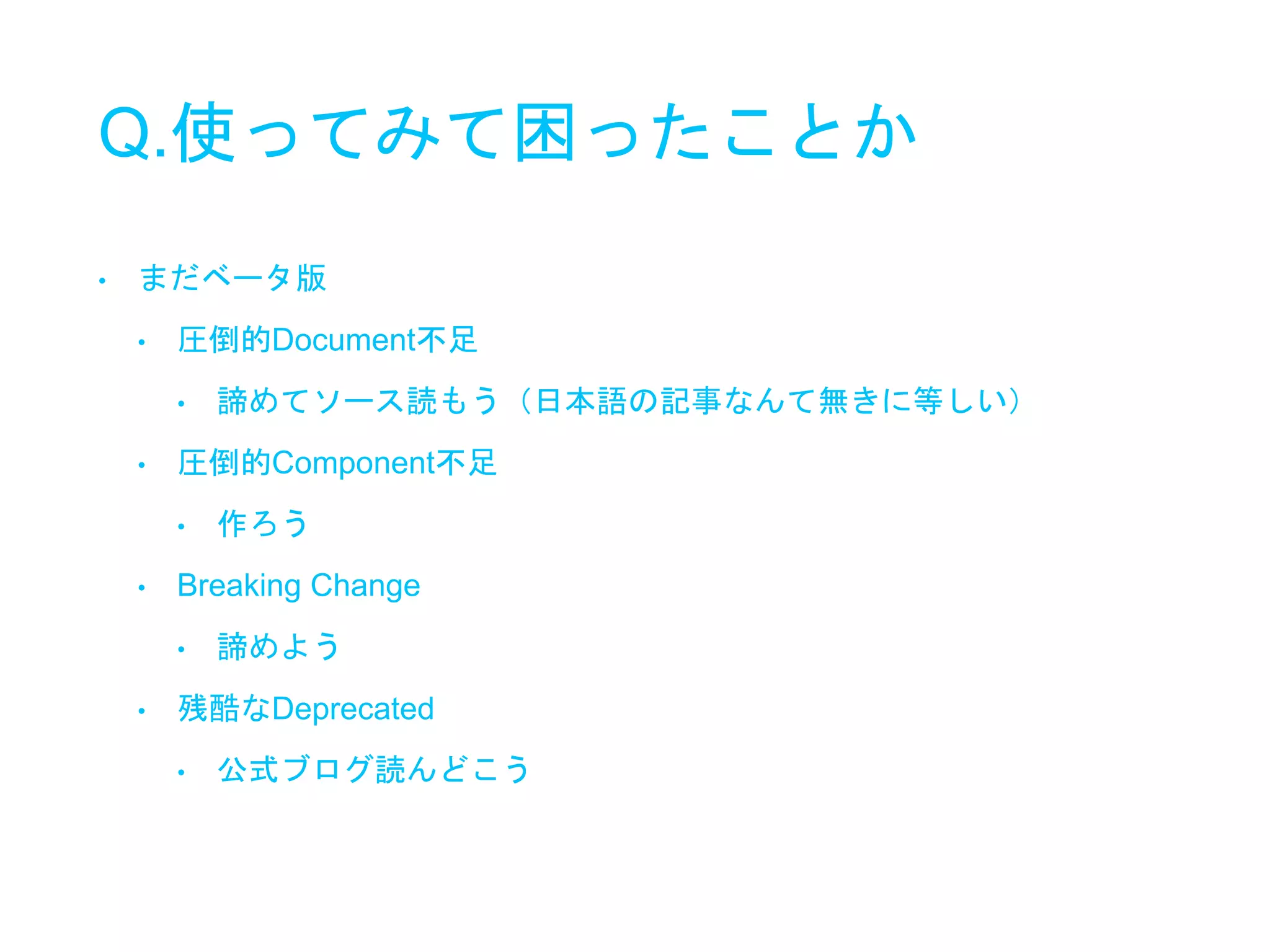 Q.使ってみて困ったことか
• まだベータ版
• 圧倒的Document不足
• 諦めてソース読もう（日本語の記事なんて無きに等しい）
• 圧倒的Component不足
• 作ろう
• Breaking Change
• 諦めよう
• 残酷なDeprecated
• 公式ブログ読んどこう
 