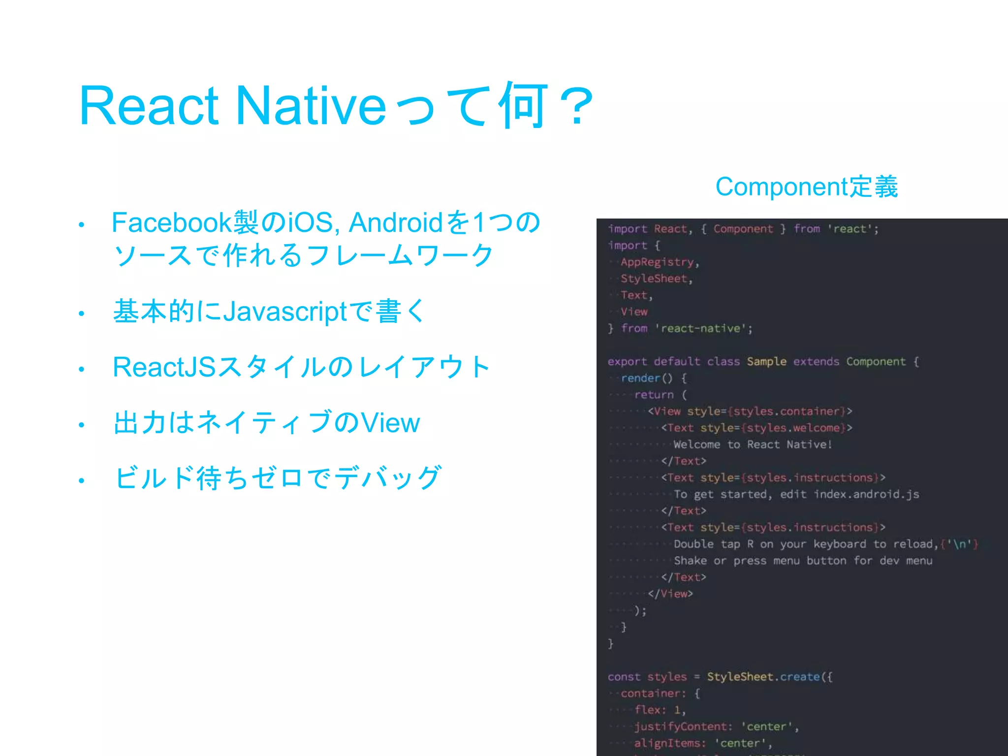 React Nativeって何？
• Facebook製のiOS, Androidを1つの
ソースで作れるフレームワーク
• 基本的にJavascriptで書く
• ReactJSスタイルのレイアウト
• 出力はネイティブのView
• ビルド待ちゼロでデバッグ
Component定義
 